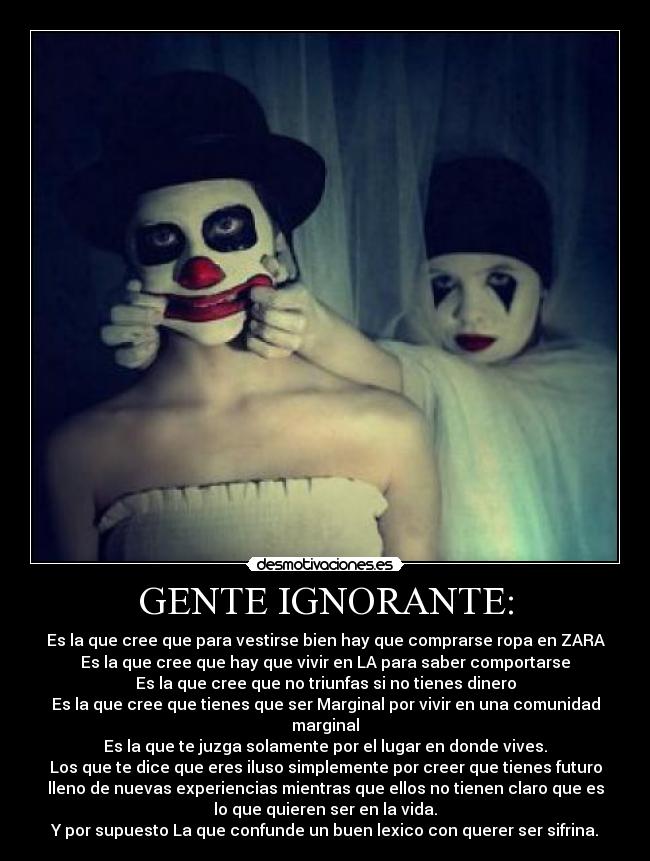 GENTE IGNORANTE: - Es la que cree que para vestirse bien hay que comprarse ropa en ZARA
Es la que cree que hay que vivir en LA para saber comportarse
Es la que cree que no triunfas si no tienes dinero
Es la que cree que tienes que ser Marginal por vivir en una comunidad
marginal
Es la que te juzga solamente por el lugar en donde vives.
Los que te dice que eres iluso simplemente por creer que tienes futuro
lleno de nuevas experiencias mientras que ellos no tienen claro que es
lo que quieren ser en la vida.
Y por supuesto La que confunde un buen lexico con querer ser sifrina.