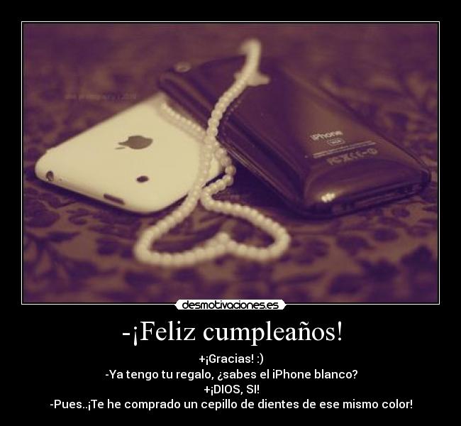 -¡Feliz cumpleaños! - +¡Gracias! :)
-Ya tengo tu regalo, ¿sabes el iPhone blanco?
+¡DIOS, SI!
-Pues..¡Te he comprado un cepillo de dientes de ese mismo color!