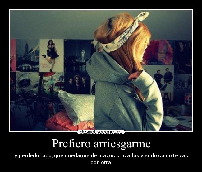 Prefiero arriesgarme - y perderlo todo, que quedarme de brazos cruzados viendo como te vas con otra.