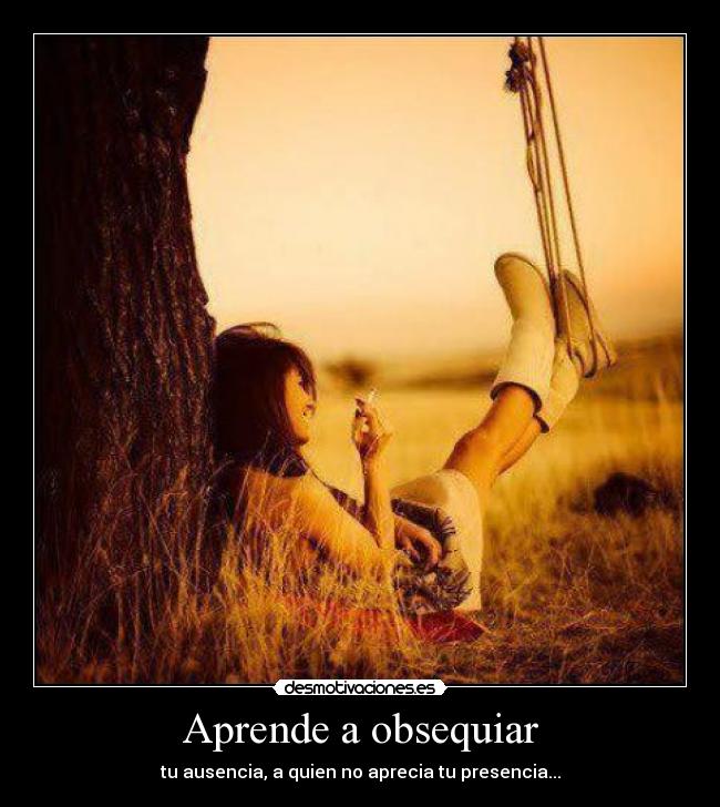 Aprende a obsequiar - tu ausencia, a quien no aprecia tu presencia...