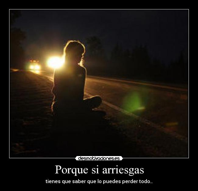 Porque si arriesgas - tienes que saber que lo puedes perder todo..