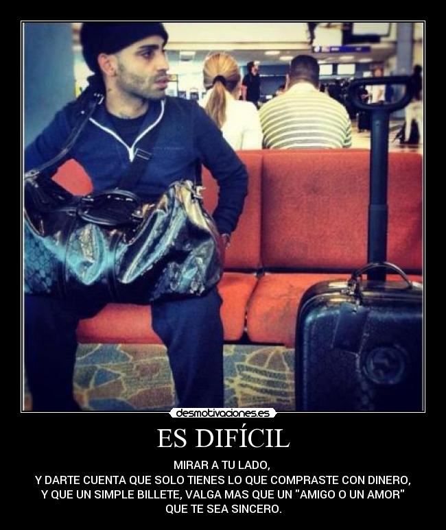 ES DIFÍCIL - MIRAR A TU LADO,
Y DARTE CUENTA QUE SOLO TIENES LO QUE COMPRASTE CON DINERO,
Y QUE UN SIMPLE BILLETE, VALGA MAS QUE UN AMIGO O UN AMOR
QUE TE SEA SINCERO.