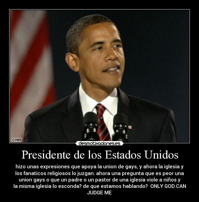 Presidente de los Estados Unidos - hizo unas expresiones que apoya la union de gays, y ahora la iglesia y
los fanaticos religiosos lo juzgan. ahora una pregunta que es peor una
union gays o que un padre o un pastor de una iglesia viole a niños y
la misma iglesia lo esconda? de que estamos hablando?  ONLY GOD CAN
JUDGE ME
