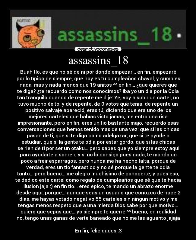 assassins_18 - Buah tío, es que no sé de ni por donde empezar... en fin, empezaré
por lo típico de siempre, que hoy es tu cumpleaños chaval, y cumples
nada mas y nada menos que 19 añitos ^^ en fin... ¿que quieres que
te diga? ¿te recuerdo como nos conocimos? iba yo un dia por la Cola
tan tranquilo cuando de repente me dije: Ye, voy a subir un cartel, no
tuvo mucho éxito, y de repente, de 0 votos que tenia, de repente un
positivo salvaje apareció, eras tú, diciendo que era uno de los
mejores carteles que habías visto jamás, me entro una risa
impresionante, pero en fin, eres un tio bastante majo, recuerdo esas
conversaciones que hemos tenido mas de una vez: que si las chicas
pasan de ti, que si te diga como adelgazar, que si te ayude a
estudiar, que si la gente te odia por estar gordo, que si las chicas
se rien de ti por ser un otaku... pero sabes que yo siempre estoy aqui
para ayudarte a sonreir, y si no lo consigo pues nada, te mando un
poco a freir esparragos, pero nunca me ha hecho falta, porque de
verdad, eres un tio fantastico y no sé porque la gente te odia
tanto... pero bueno... me alegro muchisimo de conocerte, y pues eso,
te dedico este cartel como regalo de cumpleaños que sé que te hacia
ilusion jaja :) en fin tio... eres epico, te mando un abrazo enorme
desde aquí, porque... aunque seas un usuario que conozco de hace 2
dias, me hayas votado negativo 55 carteles sin ningun motivo y me
tengas menos respeto que a una mierda Dios sabe por que motivo...
quiero que sepas que... yo siempre te querré ^^ bueno, en realidad
no, tengo unas ganas de verte baneado que no me las aguanto jajaja
En fin, felicidades :3