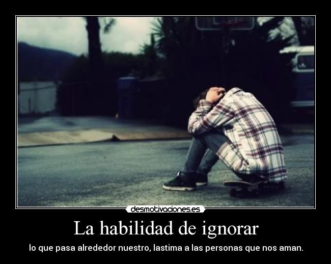 La habilidad de ignorar - lo que pasa alrededor nuestro, lastima a las personas que nos aman.