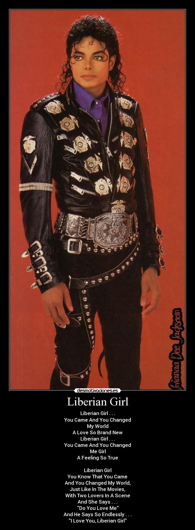 Liberian Girl - Liberian Girl . . .
You Came And You Changed
My World
A Love So Brand New
Liberian Girl . . .
You Came And You Changed
Me Girl
A Feeling So True
Liberian Girl
You Know That You Came
And You Changed My World,
Just Like In The Movies,
With Two Lovers In A Scene
And She Says . . .
Do You Love Me
And He Says So Endlessly . . .
I Love You, Liberian Girl