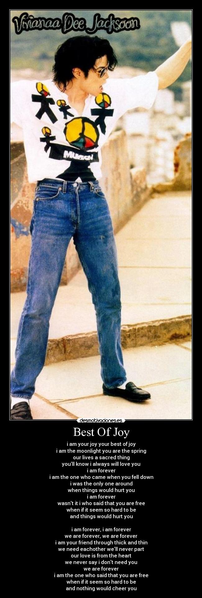 Best Of Joy - i am your joy your best of joy
i am the moonlight you are the spring
our lives a sacred thing
youll know i always will love you
i am forever
i am the one who came when you fell down
i was the only one around
when things would hurt you
i am forever
wasnt it i who said that you are free
when if it seem so hard to be
and things would hurt you
i am forever, i am forever
we are forever, we are forever
i am your friend through thick and thin
we need eachother well never part
our love is from the heart
we never say i dont need you
we are forever
i am the one who said that you are free
when if it seem so hard to be
and nothing would cheer you