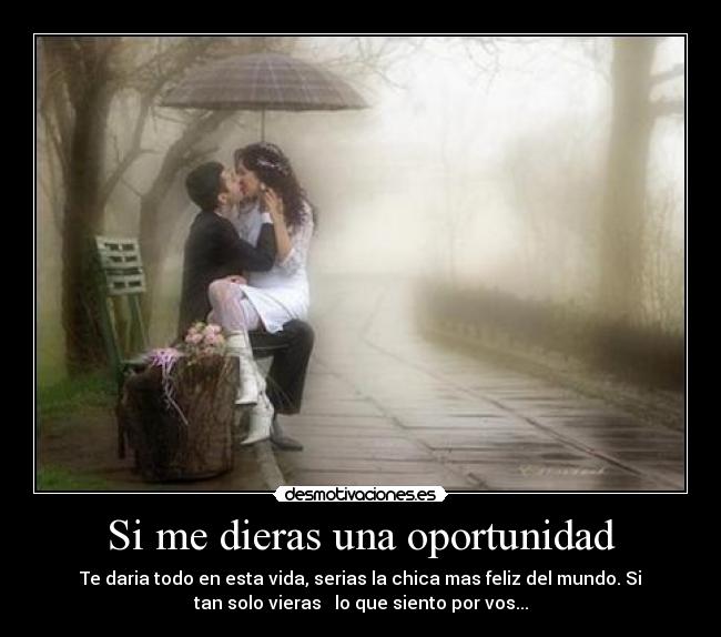 Si me dieras una oportunidad - Te daria todo en esta vida, serias la chica mas feliz del mundo. Si
tan solo vieras   lo que siento por vos...