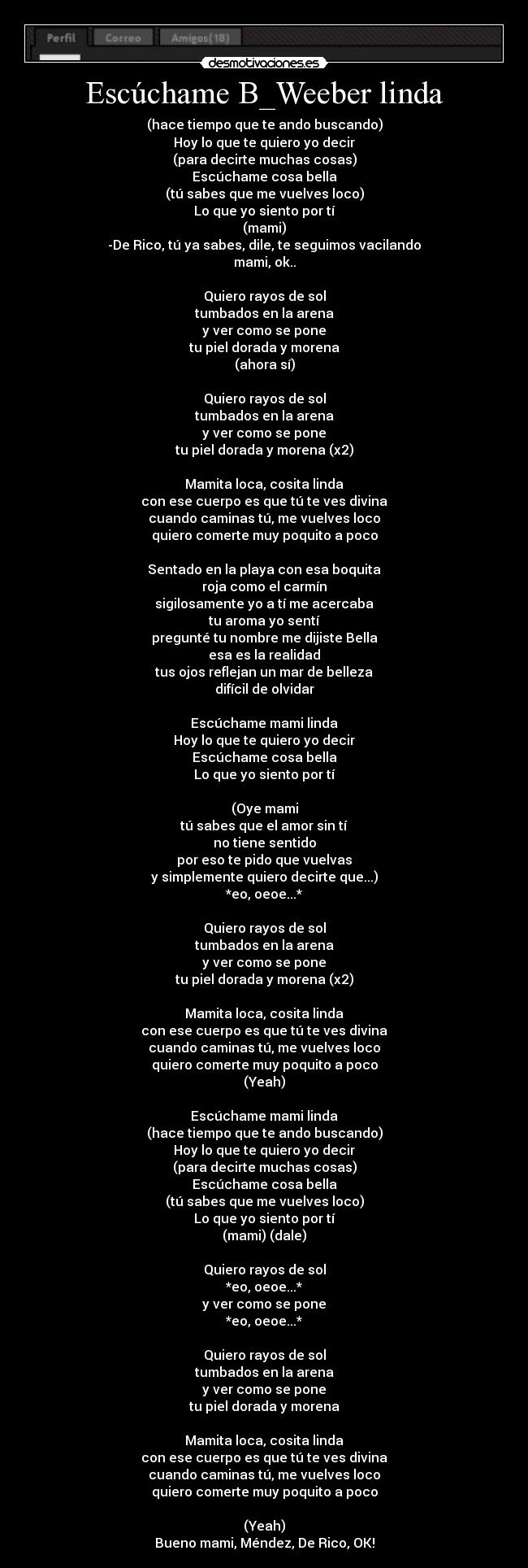 Escúchame B_Weeber linda - (hace tiempo que te ando buscando)
Hoy lo que te quiero yo decir
(para decirte muchas cosas)
Escúchame cosa bella
(tú sabes que me vuelves loco)
Lo que yo siento por tí
(mami)
-De Rico, tú ya sabes, dile, te seguimos vacilando
mami, ok..
Quiero rayos de sol
tumbados en la arena
y ver como se pone
tu piel dorada y morena
(ahora sí)
Quiero rayos de sol
tumbados en la arena
y ver como se pone
tu piel dorada y morena (x2)
Mamita loca, cosita linda
con ese cuerpo es que tú te ves divina
cuando caminas tú, me vuelves loco
quiero comerte muy poquito a poco
Sentado en la playa con esa boquita
roja como el carmín
sigilosamente yo a tí me acercaba
tu aroma yo sentí
pregunté tu nombre me dijiste Bella
esa es la realidad
tus ojos reflejan un mar de belleza
difícil de olvidar
Escúchame mami linda
Hoy lo que te quiero yo decir
Escúchame cosa bella
Lo que yo siento por tí
(Oye mami
tú sabes que el amor sin tí
no tiene sentido
por eso te pido que vuelvas
y simplemente quiero decirte que...)
*eo, oeoe...*
Quiero rayos de sol
tumbados en la arena
y ver como se pone
tu piel dorada y morena (x2)
Mamita loca, cosita linda
con ese cuerpo es que tú te ves divina
cuando caminas tú, me vuelves loco
quiero comerte muy poquito a poco
(Yeah)
Escúchame mami linda
(hace tiempo que te ando buscando)
Hoy lo que te quiero yo decir
(para decirte muchas cosas)
Escúchame cosa bella
(tú sabes que me vuelves loco)
Lo que yo siento por tí
(mami) (dale)
Quiero rayos de sol
*eo, oeoe...*
y ver como se pone
*eo, oeoe...*
Quiero rayos de sol
tumbados en la arena
y ver como se pone
tu piel dorada y morena
Mamita loca, cosita linda
con ese cuerpo es que tú te ves divina
cuando caminas tú, me vuelves loco
quiero comerte muy poquito a poco
(Yeah)
Bueno mami, Méndez, De Rico, OK!