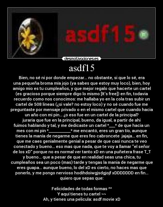 asdf15 - Bien, no sé ni por donde empezar... no obstante, si que lo sé, era
una pequeña broma mía jojo (ya sabes que estoy muy loco), bien, hoy
amigo mio es tu cumpleaños, y que mejor regalo que hacerte un cartel
(es gracioso porque siempre digo lo mismo [Its free]) en fin, todavia
recuerdo como nos conocimos: me hallaba yo en la cola tras subir un
cartel de 508 lineas (¿si vale? no estoy loco) y no sé cuando fue me
preguntaste por mensaje privado o en el mismo cartel que cuando hacia
un año con mi pin... ¿o eso fue en un cartel de la principal?
juraria que fue en la principal, bueno, da igual, a partir de ahi
fuimos hablando y tal, y me dedicaste un cartel *___* de que hacia un
mes con mi pin *___________* me encantó, eres un gran tío, aunque
tienes la manía de negarme que eres feo cabroncete  jajaja... en fin,
que me caes genialmente genial a pesar de que casi nunca te veo
conectado y bueno... eso mas que nada, que te voy a llamar el señor
de los xD porque no es normal ver tanto xD en una puñetera frase T_T
y bueno... que a pesar de que en realidad seas una chica, tu
cumpleaños sea un poco (mas) tarde y tengas la mania de negarme que
eres guapa... aunque bueno, lo del xD es cierto, no haces mas que
ponerlo, y me pongo nervioso hodihdoiwgjsdgjojf xDDDDDDD en fin...
quiero que sepas que:

Felicidades de todas formas ^^
Y aquí tienes tu cartel ¬¬
Ah, y tienes una pelicula: asdf movie xD