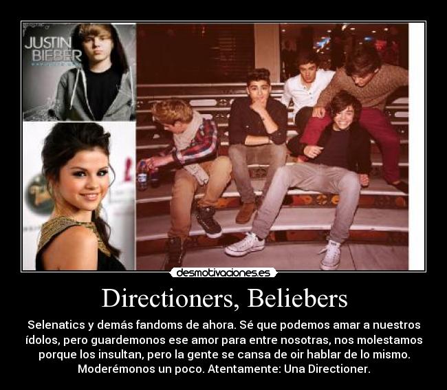 Directioners, Beliebers - Selenatics y demás fandoms de ahora. Sé que podemos amar a nuestros
ídolos, pero guardemonos ese amor para entre nosotras, nos molestamos
porque los insultan, pero la gente se cansa de oir hablar de lo mismo.
Moderémonos un poco. Atentamente: Una Directioner.