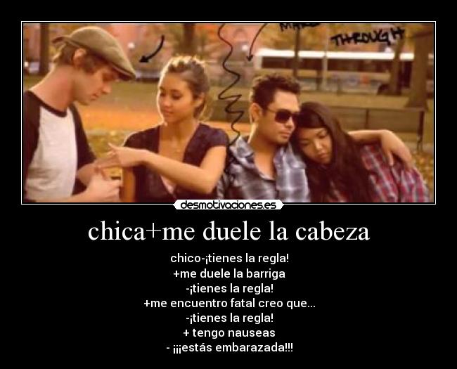 chica+me duele la cabeza - chico-¡tienes la regla!
+me duele la barriga
-¡tienes la regla!
+me encuentro fatal creo que...
-¡tienes la regla!
+ tengo nauseas
- ¡¡¡estás embarazada!!!