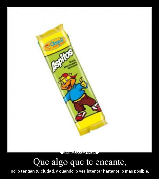 Que algo que te encante, - no lo tengan tu ciudad, y cuando lo ves intentar hartar te lo mas posible.