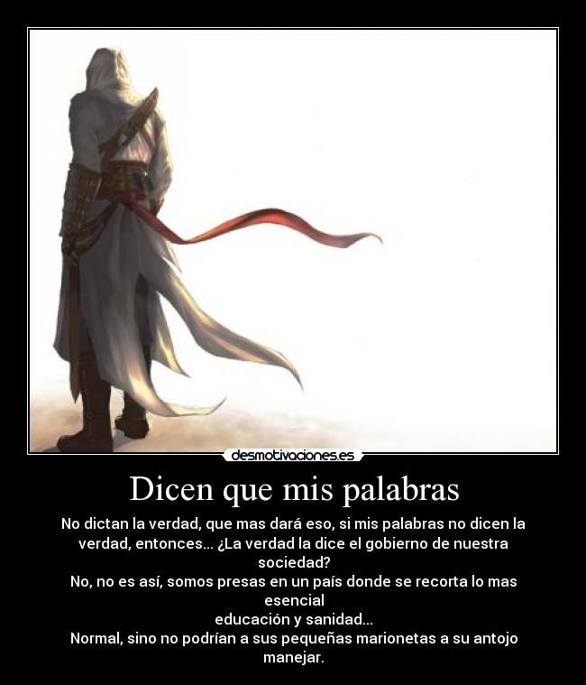 Dicen que mis palabras - No dictan la verdad, que mas dará eso, si mis palabras no dicen la
verdad, entonces... ¿La verdad la dice el gobierno de nuestra
sociedad?
No, no es así, somos presas en un país donde se recorta lo mas
esencial
educación y sanidad...
Normal, sino no podrían a sus pequeñas marionetas a su antojo
manejar.