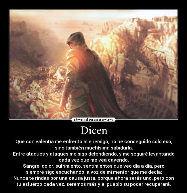 Dicen - Que con valentía me enfrento al enemigo, no he conseguido solo eso,
sino también muchísima sabiduría.
Entre ataques y ataques me sigo defendiendo, y me seguiré levantando
cada vez que me vea cayendo.
Sangre, dolor, sufrimiento, sentimientos que veo día a día, pero
siempre sigo escuchando la voz de mi mentor que me decía:
Nunca te rindas por una causa justa, porque ahora serás uno, pero con
tu esfuerzo cada vez, seremos más y el pueblo su poder recuperará.
