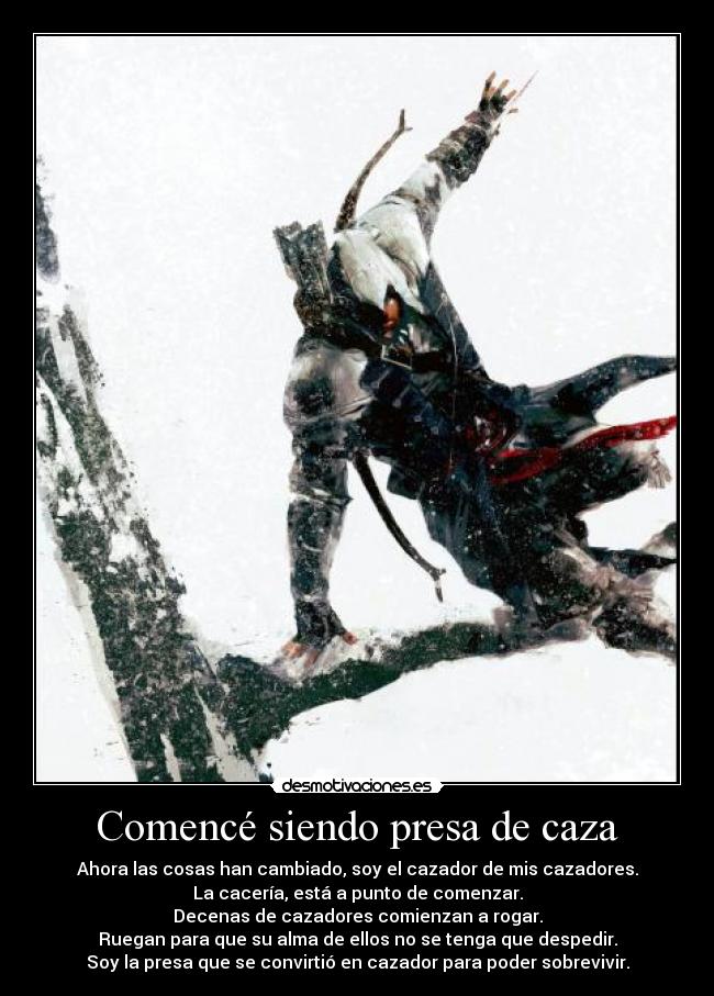 Comencé siendo presa de caza - Ahora las cosas han cambiado, soy el cazador de mis cazadores.
La cacería, está a punto de comenzar.
Decenas de cazadores comienzan a rogar.
Ruegan para que su alma de ellos no se tenga que despedir.
Soy la presa que se convirtió en cazador para poder sobrevivir.