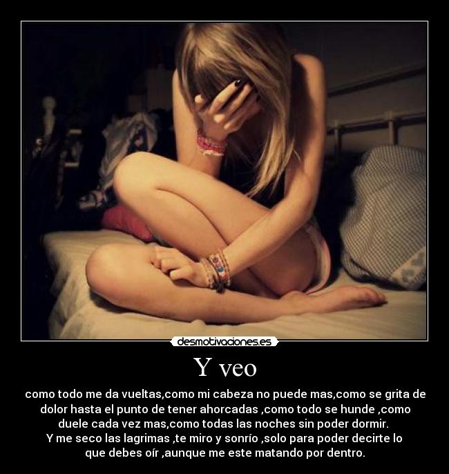 Y veo - como todo me da vueltas,como mi cabeza no puede mas,como se grita de
dolor hasta el punto de tener ahorcadas ,como todo se hunde ,como
duele cada vez mas,como todas las noches sin poder dormir. 
Y me seco las lagrimas ,te miro y sonrío ,solo para poder decirte lo
que debes oír ,aunque me este matando por dentro.