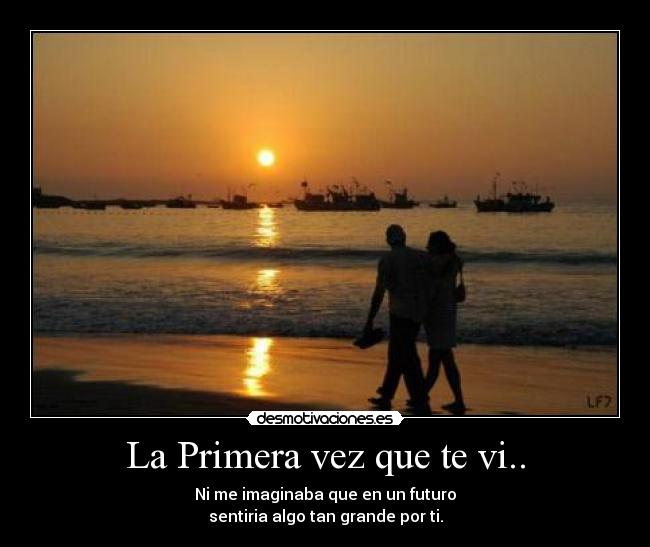 La Primera vez que te vi.. - Ni me imaginaba que en un futuro
sentiria algo tan grande por ti.