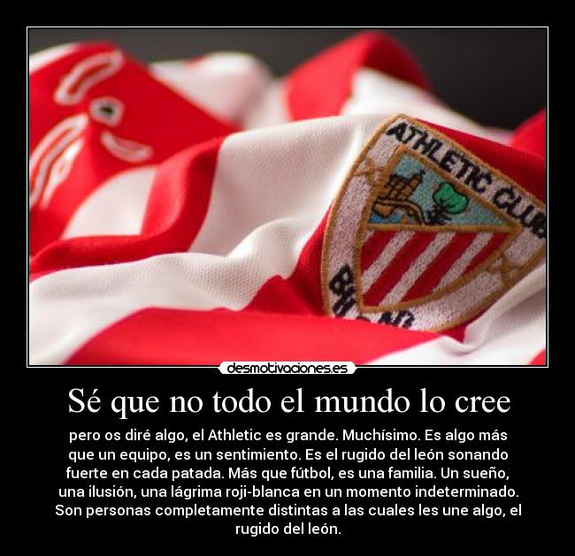 Sé que no todo el mundo lo cree - pero os diré algo, el Athletic es grande. Muchísimo. Es algo más
que un equipo, es un sentimiento. Es el rugido del león sonando
fuerte en cada patada. Más que fútbol, es una familia. Un sueño,
una ilusión, una lágrima roji-blanca en un momento indeterminado.
Son personas completamente distintas a las cuales les une algo, el
rugido del león.
