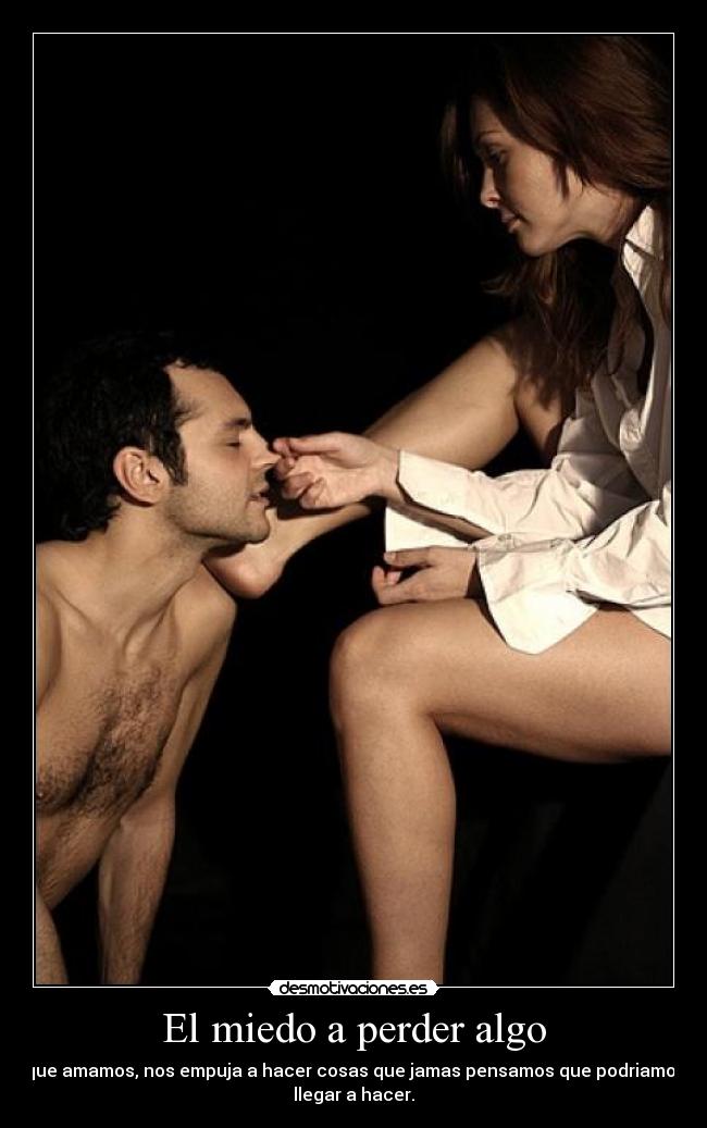 El miedo a perder algo - que amamos, nos empuja a hacer cosas que jamas pensamos que podriamos
llegar a hacer.