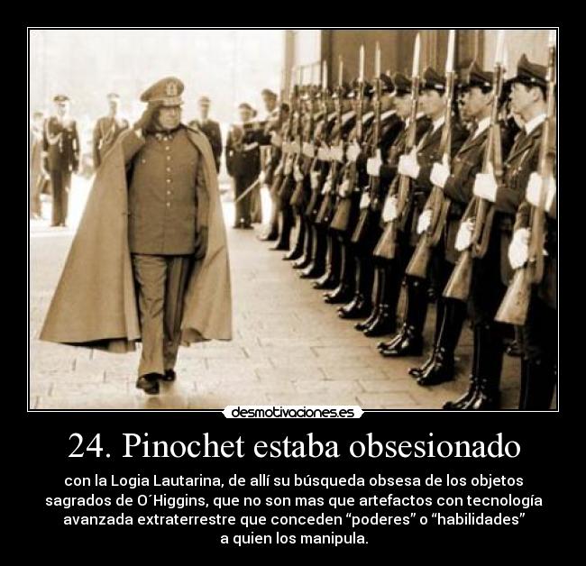 24. Pinochet estaba obsesionado - con la Logia Lautarina, de allí su búsqueda obsesa de los objetos
sagrados de O´Higgins, que no son mas que artefactos con tecnología
avanzada extraterrestre que conceden “poderes” o “habilidades”
a quien los manipula.