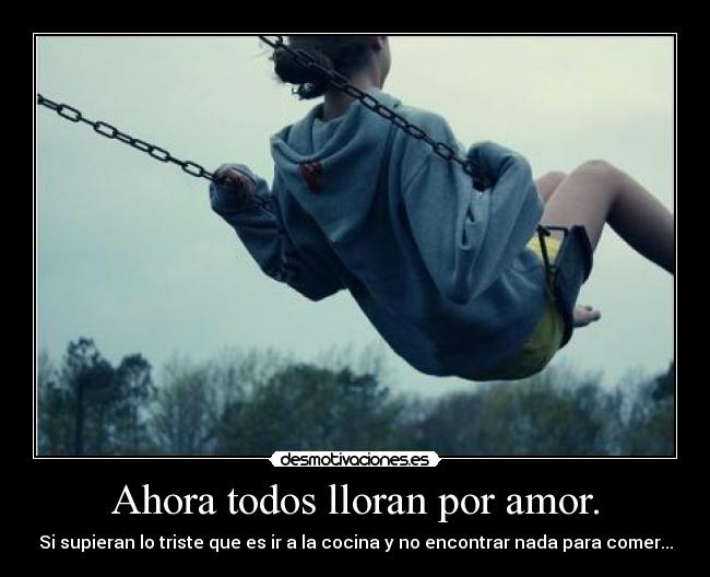 Ahora todos lloran por amor. - Si supieran lo triste que es ir a la cocina y no encontrar nada para comer...
