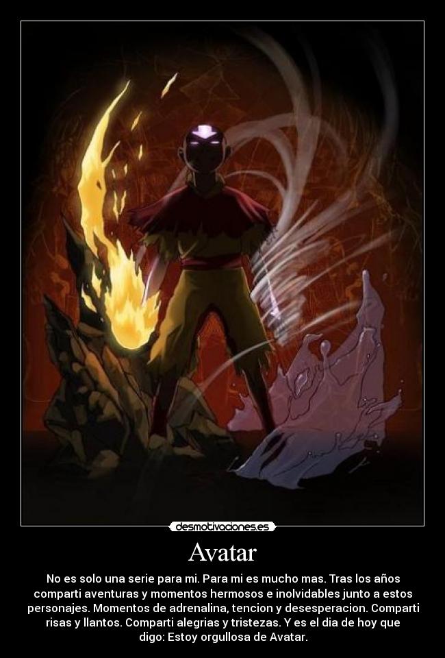 Avatar - No es solo una serie para mi. Para mi es mucho mas. Tras los años
comparti aventuras y momentos hermosos e inolvidables junto a estos
personajes. Momentos de adrenalina, tencion y desesperacion. Comparti
risas y llantos. Comparti alegrias y tristezas. Y es el dia de hoy que
digo: Estoy orgullosa de Avatar.