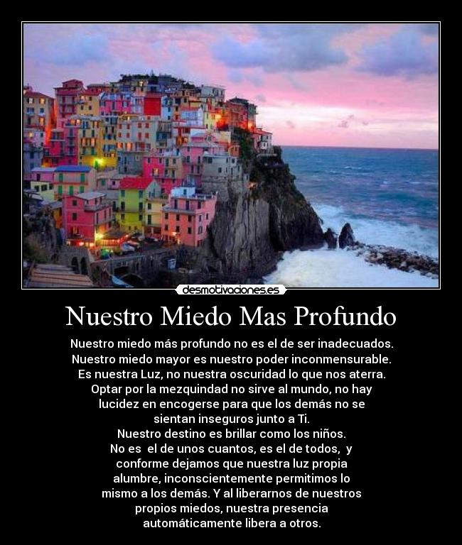 Nuestro Miedo Mas Profundo - Nuestro miedo más profundo no es el de ser inadecuados.
Nuestro miedo mayor es nuestro poder inconmensurable.
Es nuestra Luz, no nuestra oscuridad lo que nos aterra.
Optar por la mezquindad no sirve al mundo, no hay
lucidez en encogerse para que los demás no se
sientan inseguros junto a Ti.
Nuestro destino es brillar como los niños.
No es el de unos cuantos, es el de todos, y
conforme dejamos que nuestra luz propia
alumbre, inconscientemente permitimos lo
mismo a los demás. Y al liberarnos de nuestros
propios miedos, nuestra presencia
automáticamente libera a otros.