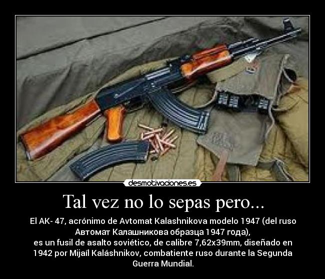 Tal vez no lo sepas pero... - El AK- 47, acrónimo de Avtomat Kalashnikova modelo 1947 (del ruso
Автомат Калашникова образца 1947 года),
es un fusil de asalto soviético, de calibre 7,62x39mm, diseñado en
1942 por Mijaíl Kaláshnikov, combatiente ruso durante la Segunda
Guerra Mundial.