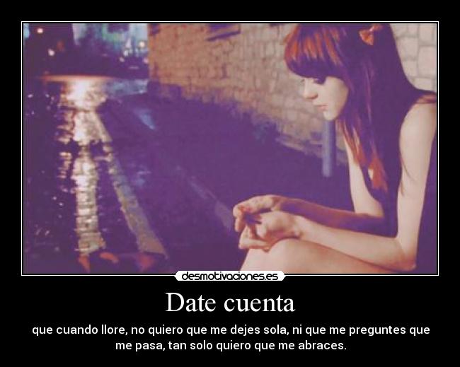 Date cuenta - que cuando llore, no quiero que me dejes sola, ni que me preguntes que
me pasa, tan solo quiero que me abraces.
