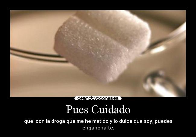 Pues Cuidado - que con la droga que me he metido y lo dulce que soy, puedes engancharte.
