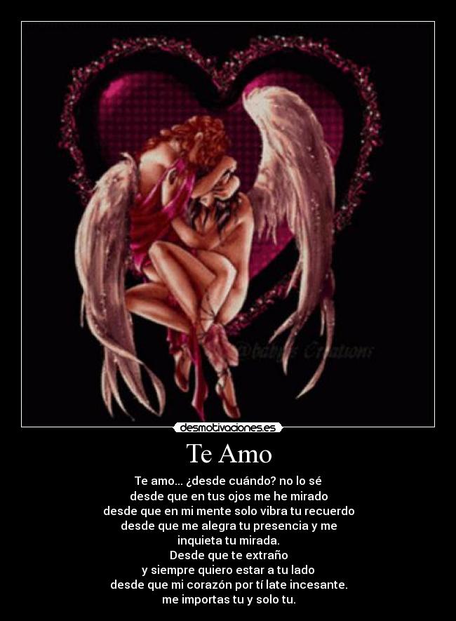 Te Amo - Te amo... ¿desde cuándo? no lo sé
desde que en tus ojos me he mirado
desde que en mi mente solo vibra tu recuerdo
desde que me alegra tu presencia y me
inquieta tu mirada.
Desde que te extraño
y siempre quiero estar a tu lado
desde que mi corazón por tí late incesante.
me importas tu y solo tu.