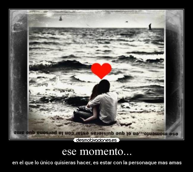 ese momento... - en el que lo único quisieras hacer, es estar con la personaque mas amas