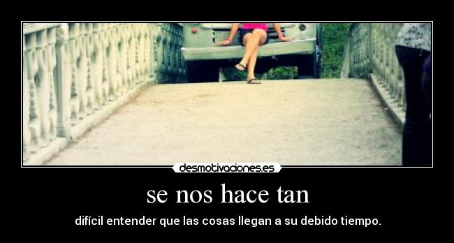 se nos hace tan - difícil entender que las cosas llegan a su debido tiempo.