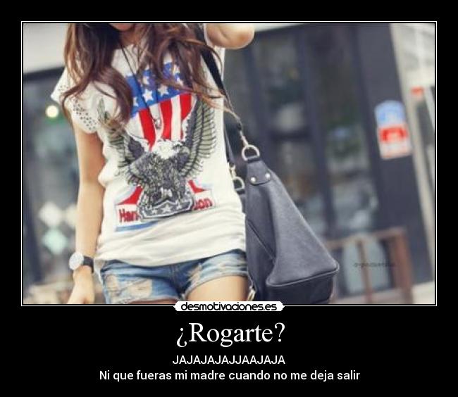 ¿Rogarte? - JAJAJAJAJJAAJAJA
Ni que fueras mi madre cuando no me deja salir