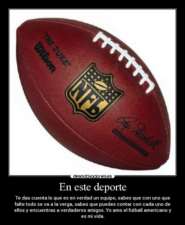 En este deporte - Te das cuenta lo que es en verdad un equipo, sabes que con uno que
falte todo se va a la verga, sabes que puedes contar con cada uno de
ellos y encuentras a verdaderos amigos. Yo amo el futball americano y
es mi vida.