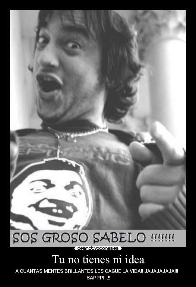 Tu no tienes ni idea - A CUANTAS MENTES BRILLANTES LES CAGUE LA VIDA!! JAJAJAJAJA!!!
SAPPPI...!!