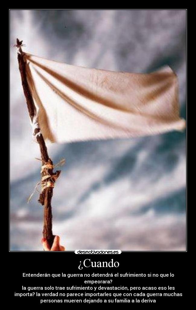 ¿Cuando - Entenderán que la guerra no detendrá el sufrimiento si no que lo
empeorara?
la guerra solo trae sufrimiento y devastación, pero acaso eso les
importa? la verdad no parece importarles que con cada guerra muchas
personas mueren dejando a su familia a la deriva