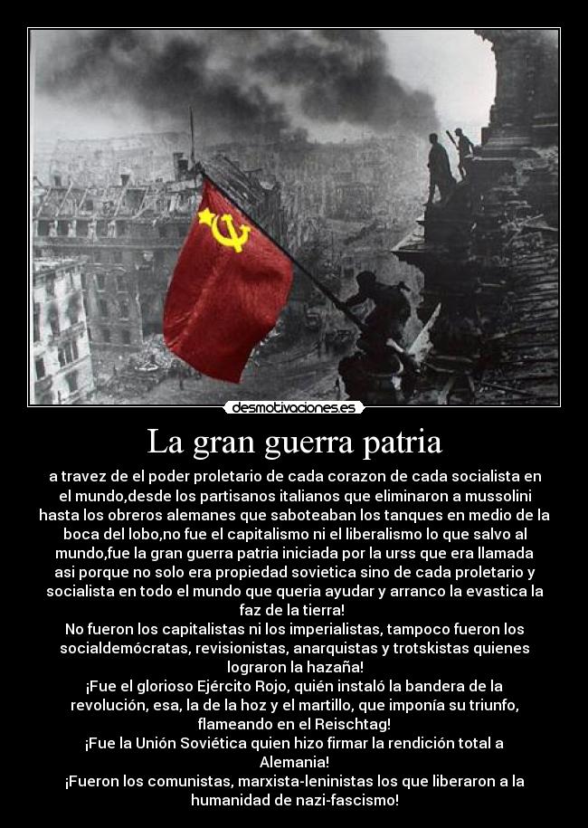 La gran guerra patria - a travez de el poder proletario de cada corazon de cada socialista en
el mundo,desde los partisanos italianos que eliminaron a mussolini
hasta los obreros alemanes que saboteaban los tanques en medio de la
boca del lobo,no fue el capitalismo ni el liberalismo lo que salvo al
mundo,fue la gran guerra patria iniciada por la urss que era llamada
asi porque no solo era propiedad sovietica sino de cada proletario y
socialista en todo el mundo que queria ayudar y arranco la evastica la
faz de la tierra!
No fueron los capitalistas ni los imperialistas, tampoco fueron los
socialdemócratas, revisionistas, anarquistas y trotskistas quienes
lograron la hazaña!
¡Fue el glorioso Ejército Rojo, quién instaló la bandera de la
revolución, esa, la de la hoz y el martillo, que imponía su triunfo,
flameando en el Reischtag!
¡Fue la Unión Soviética quien hizo firmar la rendición total a
Alemania!
¡Fueron los comunistas, marxista-leninistas los que liberaron a la
humanidad de nazi-fascismo!