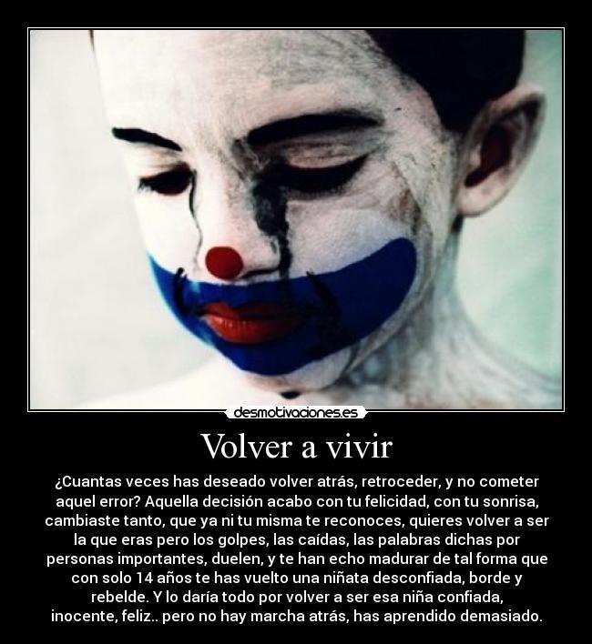 Volver a vivir - ¿Cuantas veces has deseado volver atrás, retroceder, y no cometer
aquel error? Aquella decisión acabo con tu felicidad, con tu sonrisa,
cambiaste tanto, que ya ni tu misma te reconoces, quieres volver a ser
la que eras pero los golpes, las caídas, las palabras dichas por
personas importantes, duelen, y te han echo madurar de tal forma que
con solo 14 años te has vuelto una niñata desconfiada, borde y
rebelde. Y lo daría todo por volver a ser esa niña confiada,
inocente, feliz.. pero no hay marcha atrás, has aprendido demasiado.