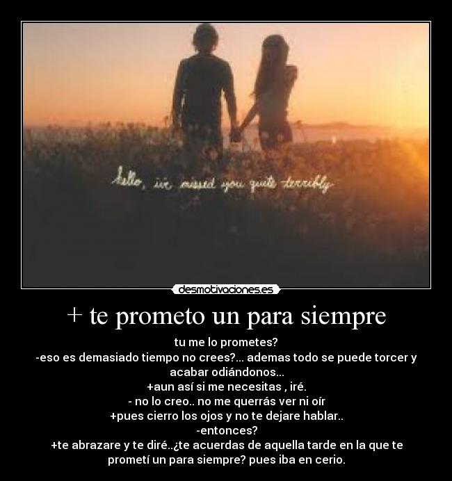 + te prometo un para siempre - tu me lo prometes?
-eso es demasiado tiempo no crees?... ademas todo se puede torcer y
acabar odiándonos...
+aun así si me necesitas , iré.
- no lo creo.. no me querrás ver ni oír
+pues cierro los ojos y no te dejare hablar..
-entonces?
+te abrazare y te diré..¿te acuerdas de aquella tarde en la que te
prometí un para siempre? pues iba en cerio.