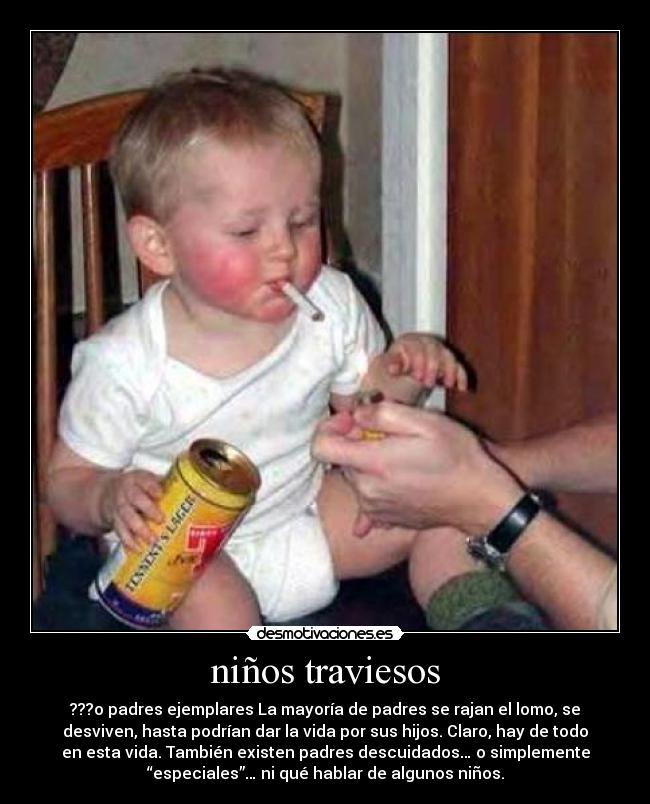 niños traviesos - ???o padres ejemplares La mayoría de padres se rajan el lomo, se
desviven, hasta podrían dar la vida por sus hijos. Claro, hay de todo
en esta vida. También existen padres descuidados… o simplemente
“especiales”… ni qué hablar de algunos niños.