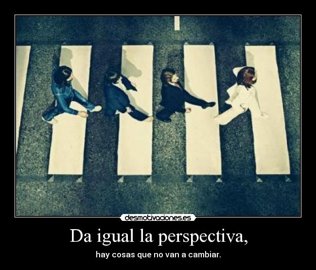 Da igual la perspectiva, - hay cosas que no van a cambiar.
