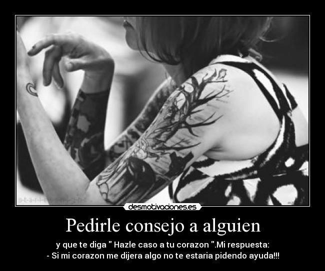 Pedirle consejo a alguien - y que te diga Hazle caso a tu corazon .Mi respuesta:
- Si mi corazon me dijera algo no te estaria pidendo ayuda!!!