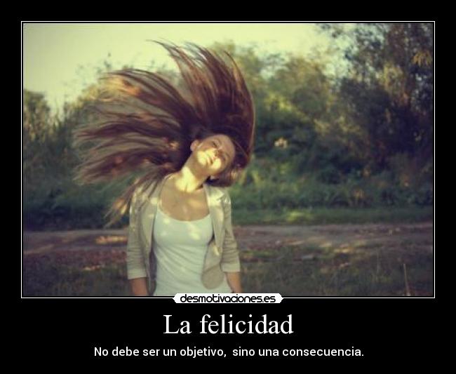 La felicidad - No debe ser un objetivo,  sino una consecuencia.