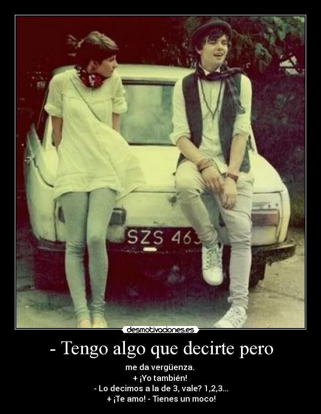 - Tengo algo que decirte pero - me da vergüenza. 
+ ¡Yo también! 
- Lo decimos a la de 3, vale? 1,2,3...
+ ¡Te amo! - Tienes un moco!