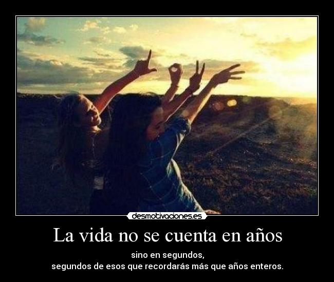 La vida no se cuenta en años - sino en segundos,
segundos de esos que recordarás más que años enteros.