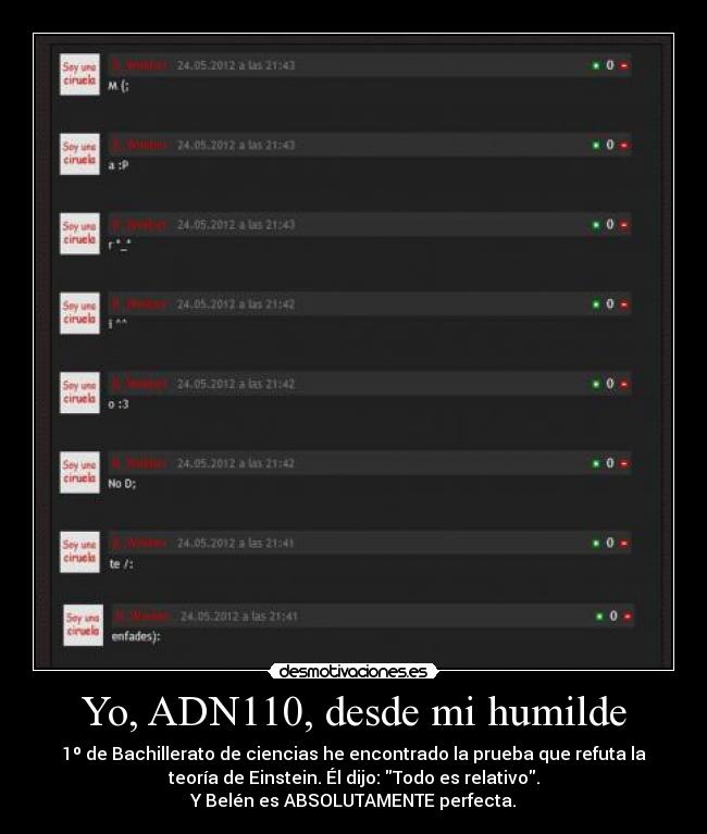 Yo, ADN110, desde mi humilde - 1º de Bachillerato de ciencias he encontrado la prueba que refuta la
teoría de Einstein. Él dijo: Todo es relativo.
Y Belén es ABSOLUTAMENTE perfecta.