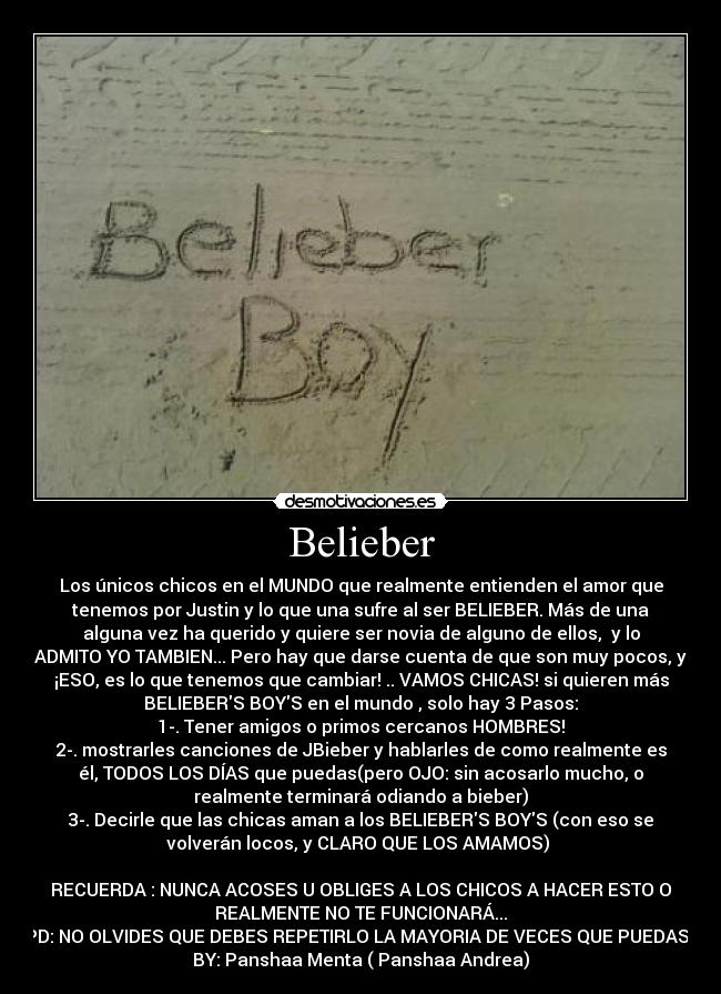 Belieber - Los únicos chicos en el MUNDO que realmente entienden el amor que
tenemos por Justin y lo que una sufre al ser BELIEBER. Más de una
alguna vez ha querido y quiere ser novia de alguno de ellos,  y lo
ADMITO YO TAMBIEN... Pero hay que darse cuenta de que son muy pocos, y
¡ESO, es lo que tenemos que cambiar! .. VAMOS CHICAS! si quieren más
BELIEBERS BOYS en el mundo , solo hay 3 Pasos:
1-. Tener amigos o primos cercanos HOMBRES!
2-. mostrarles canciones de JBieber y hablarles de como realmente es
él, TODOS LOS DÍAS que puedas(pero OJO: sin acosarlo mucho, o
realmente terminará odiando a bieber)
3-. Decirle que las chicas aman a los BELIEBERS BOYS (con eso se
volverán locos, y CLARO QUE LOS AMAMOS) 

RECUERDA : NUNCA ACOSES U OBLIGES A LOS CHICOS A HACER ESTO O
REALMENTE NO TE FUNCIONARÁ...
PD: NO OLVIDES QUE DEBES REPETIRLO LA MAYORIA DE VECES QUE PUEDAS! 
BY: Panshaa Menta ( Panshaa Andrea)