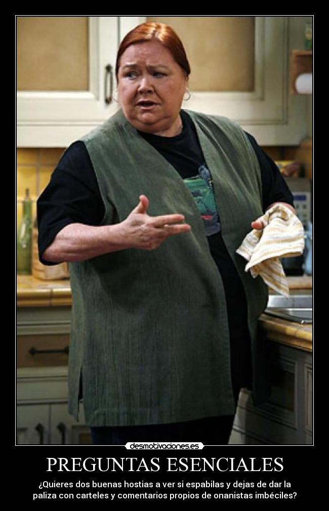 PREGUNTAS ESENCIALES - ¿Quieres dos buenas hostias a ver si espabilas y dejas de dar la
paliza con carteles y comentarios propios de onanistas imbéciles?